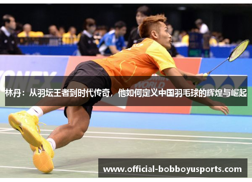 林丹：从羽坛王者到时代传奇，他如何定义中国羽毛球的辉煌与崛起