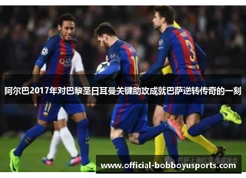 阿尔巴2017年对巴黎圣日耳曼关键助攻成就巴萨逆转传奇的一刻