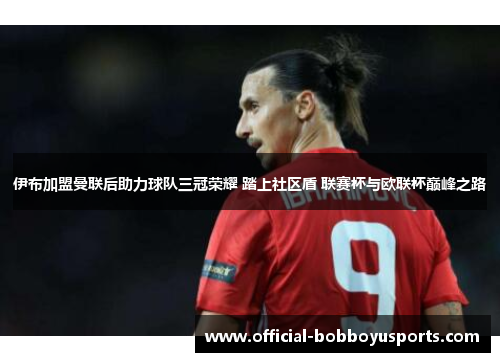 伊布加盟曼联后助力球队三冠荣耀 踏上社区盾 联赛杯与欧联杯巅峰之路