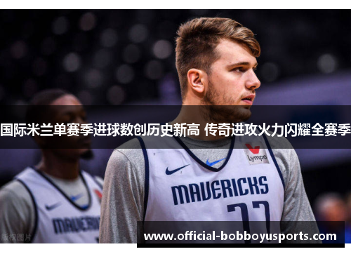 国际米兰单赛季进球数创历史新高 传奇进攻火力闪耀全赛季