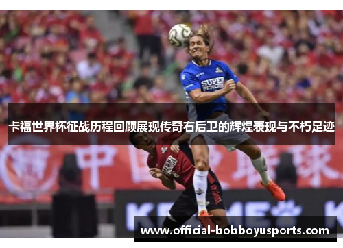 卡福世界杯征战历程回顾展现传奇右后卫的辉煌表现与不朽足迹