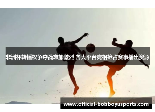非洲杯转播权争夺战愈加激烈 各大平台竞相抢占赛事播出资源