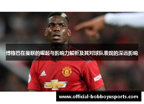 博格巴在曼联的崛起与影响力解析及其对球队表现的深远影响