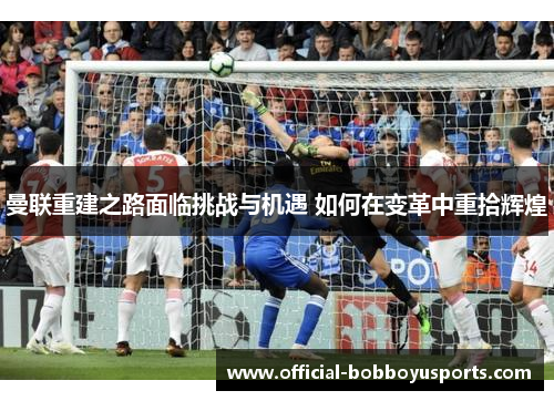 曼联重建之路面临挑战与机遇 如何在变革中重拾辉煌