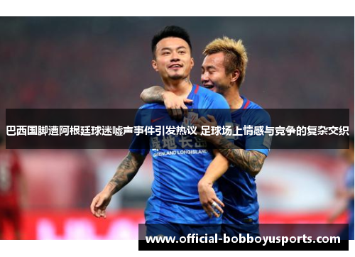巴西国脚遭阿根廷球迷嘘声事件引发热议 足球场上情感与竞争的复杂交织