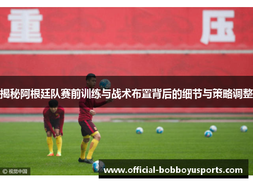 揭秘阿根廷队赛前训练与战术布置背后的细节与策略调整