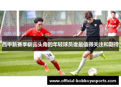 西甲新赛季崭露头角的年轻球员谁最值得关注和期待