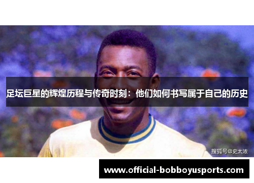 足坛巨星的辉煌历程与传奇时刻：他们如何书写属于自己的历史