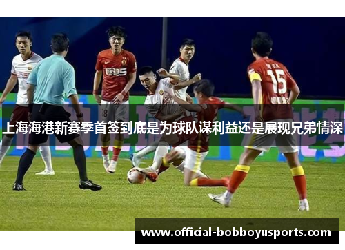 上海海港新赛季首签到底是为球队谋利益还是展现兄弟情深