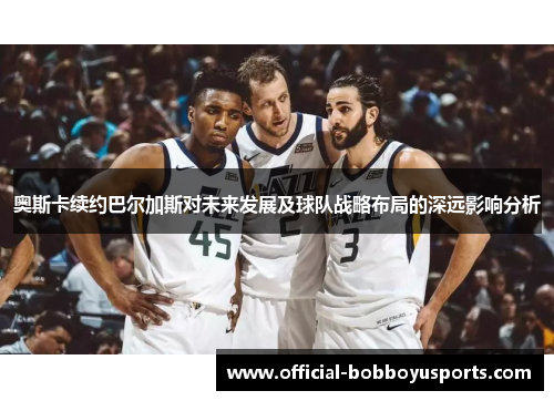 奥斯卡续约巴尔加斯对未来发展及球队战略布局的深远影响分析