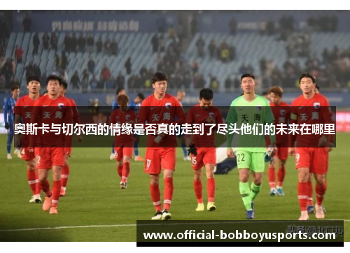 奥斯卡与切尔西的情缘是否真的走到了尽头他们的未来在哪里