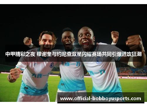中甲精彩之夜 穆谢奎与约尼查双星闪耀赛场共同引爆进攻狂潮