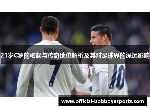 21岁C罗的崛起与传奇地位解析及其对足球界的深远影响