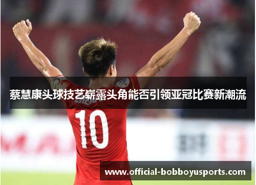 蔡慧康头球技艺崭露头角能否引领亚冠比赛新潮流