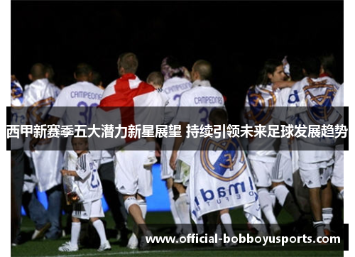 西甲新赛季五大潜力新星展望 持续引领未来足球发展趋势 西甲新赛季五大潜力新星展望 持续引领未来足球发展趋势