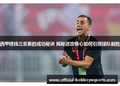 西甲锋线三重奏的成功秘诀 揭秘进攻核心如何引领球队制胜