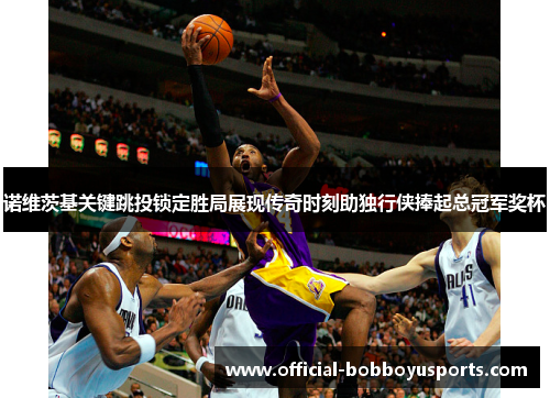 诺维茨基关键跳投锁定胜局展现传奇时刻助独行侠捧起总冠军奖杯