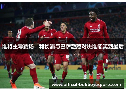 谁将主导赛场:利物浦与巴萨激烈对决谁能笑到最后 谁将主导赛场:利物浦与巴萨激烈对决谁能笑到最后