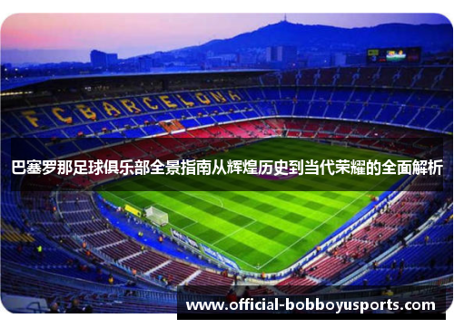 巴塞罗那足球俱乐部全景指南从辉煌历史到当代荣耀的全面解析