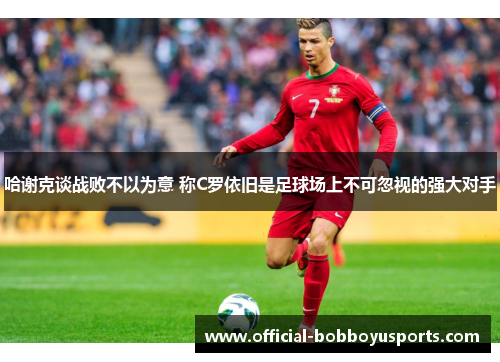 哈谢克谈战败不以为意 称C罗依旧是足球场上不可忽视的强大对手