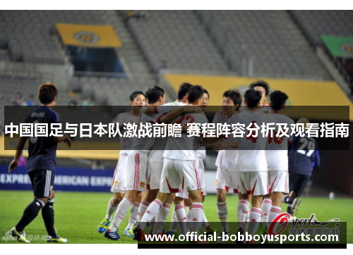 中国国足与日本队激战前瞻 赛程阵容分析及观看指南 中国国足与日本队激战前瞻 赛程阵容分析及观看指南