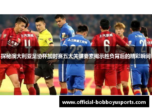 探秘澳大利亚足协杯加时赛五大关键要素揭示胜负背后的精彩瞬间