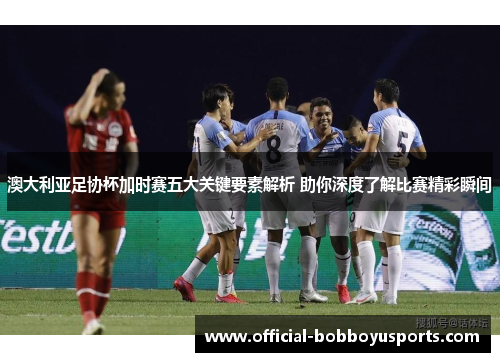澳大利亚足协杯加时赛五大关键要素解析 助你深度了解比赛精彩瞬间